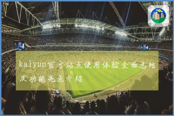 kaiyun官方站点使用体验全面总结及功能亮点介绍