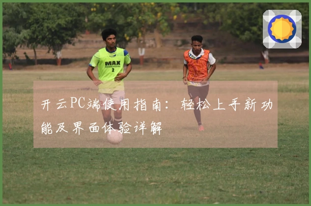 开云PC端使用指南:轻松上手新功能及界面体验详解