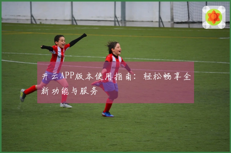开云APP版本使用指南:轻松畅享全新功能与服务