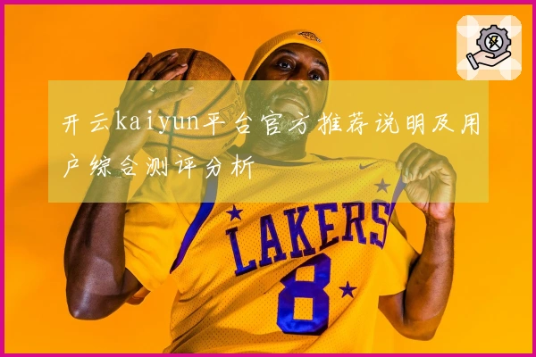 开云kaiyun平台官方推荐说明及用户综合测评分析